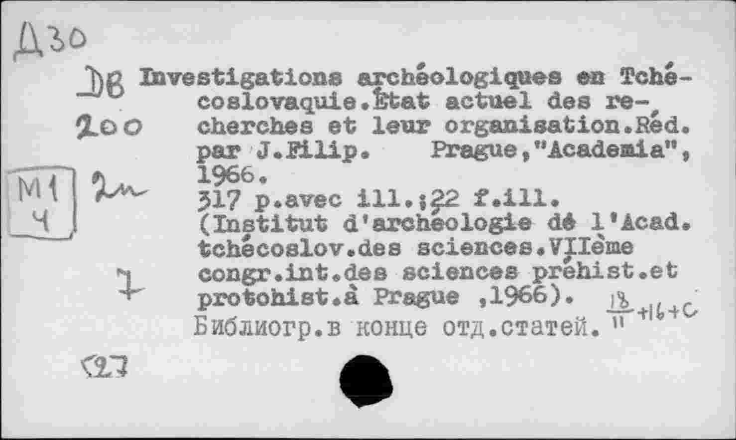 ﻿Діо
7)ß Investigations archéologiques en Tché-“~yu	coslovaquie.îïtat	actuel des	re-,
J.OO	cherches et leur	organisation.Red.
par J.Eilip•	Prague, ’’Acadeaia”,
мП	1966 •
|VH M'-	317 p.avec ill. ;22 f.ill.
(Institut d’archeologie dé l’Acad. tchecoslov.des sciences•Vllème
I congr.int.des sciences prehist.et protohist.à Prague ,1966). Д Библиогр.в конце отд.статей. ”
ai